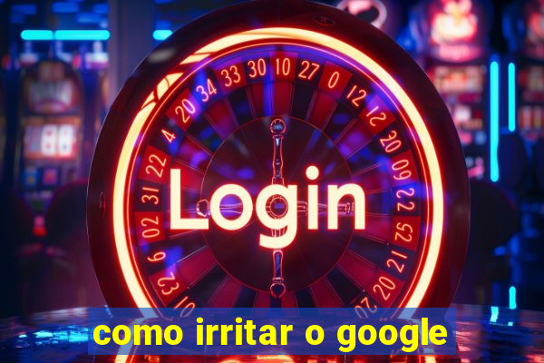 como irritar o google